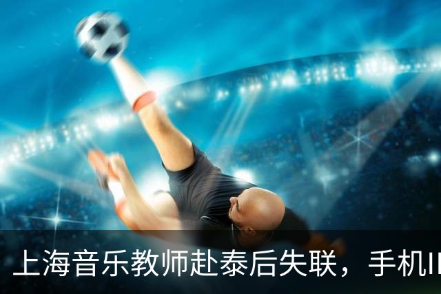 上海音乐教师赴泰后失联，手机IP曾显示在缅甸，事件时间线梳理