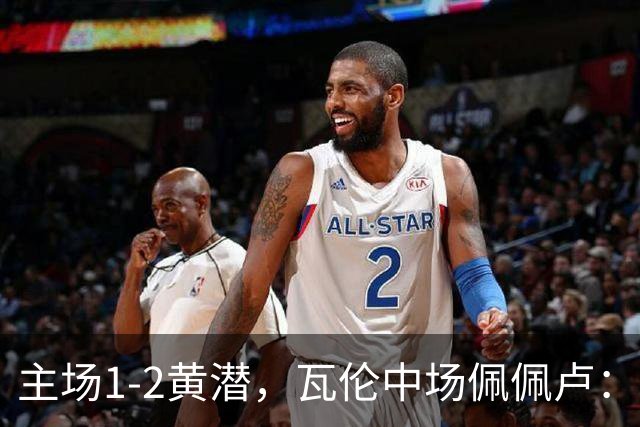 主场1-2黄潜，瓦伦中场佩佩卢：红牌成为比赛转折点