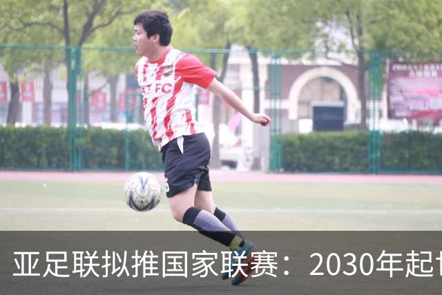 亚足联拟推国家联赛：2030年起世界杯与亚洲杯预选赛将巨变