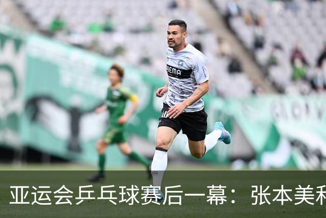 亚运会乒乓球赛后一幕：张本美和大哭，莎头落寞，两人信心大增
