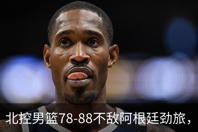 北控男篮78-88不敌阿根廷劲旅，里勒24分贾尔斯9+3，两考察外援状态一般