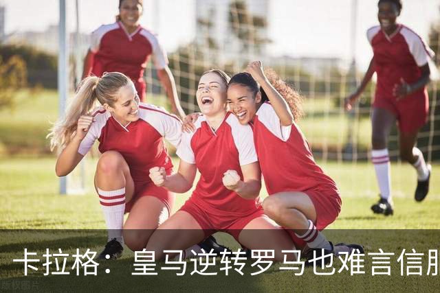 卡拉格：皇马逆转罗马也难言信服，穆帅在这里都很难做自己