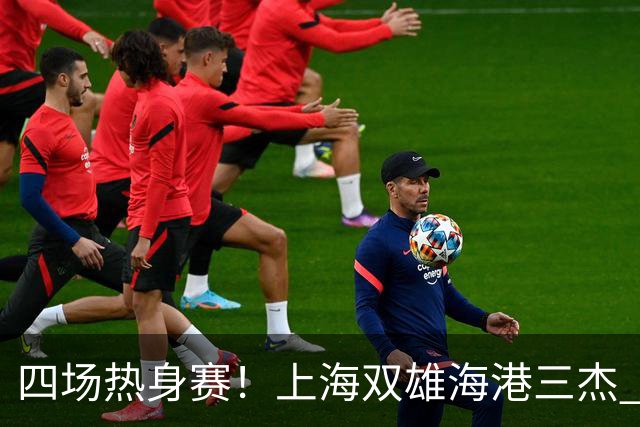 四场热身赛！上海双雄海港三杰 每人出场120分钟以上 申花高天意只出场12分钟
