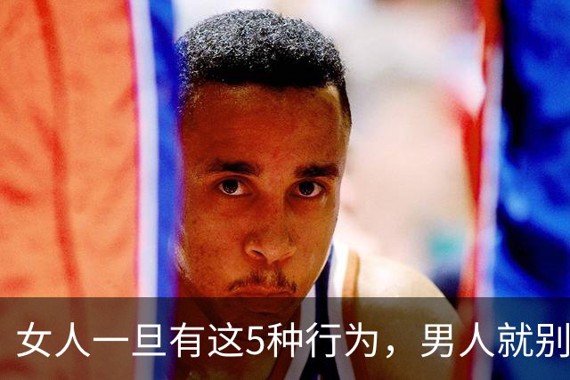 女人一旦有这5种行为，男人就别再联系了，真的没必要