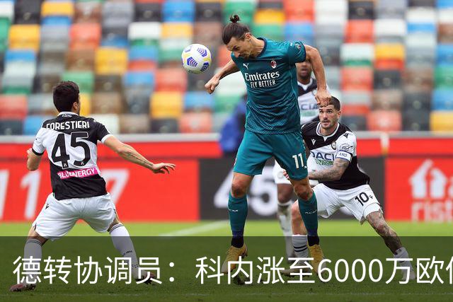 德转协调员：科内涨至6000万欧似乎是最低标准；莫雷拉潜力巨大