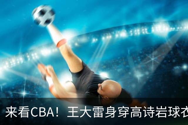 来看CBA！王大雷身穿高诗岩球衣现身高速大球馆