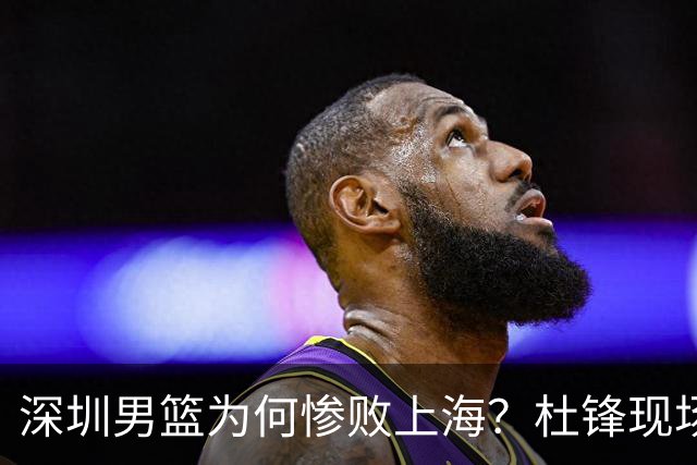 深圳男篮为何惨败上海？杜锋现场解说，顾全首秀34分惨败藏着啥？