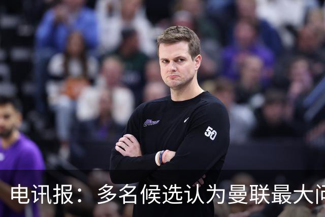 电讯报：多名候选认为曼联最大问题是更衣室，有人说球员话太多了