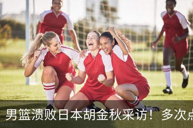 男篮溃败日本胡金秋采访！多次点强硬不够，直指困难时期有人承担