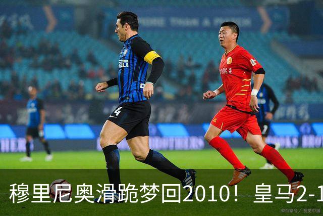 穆里尼奥滑跪梦回2010！皇马2-1攻陷诺坎普，谁说狂人过时了？