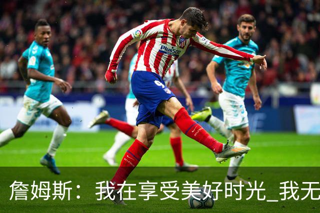 詹姆斯：我在享受美好时光 我无比高兴自己做出了来费城的决定