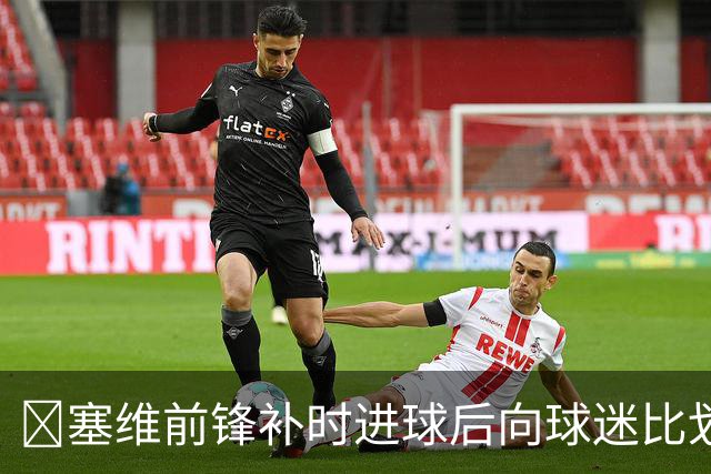 😅塞维前锋补时进球后向球迷比划“闭嘴”动作染红，球队遭绝平