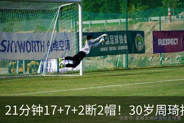 21分钟17+7+2断2帽！30岁周琦找回大魔王身手 郭士强该选他了吧？